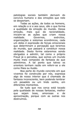 368
patologias sociais também derivam do
convívio humano e das emoções que nele
se despertam.
Todas as ações, de todos os homens,
em relação a si e aos seus, são o que forma
a qualidade da emoção do mundo. Dessa
emoção, mais que da racionalidade,
iniciam-se as ações que criam nossa
realidade. Governos, exércitos,
organizações e sistemas econômicos, cada
um deles é expressão de forças emocionais
que determinam a percepção que teremos
do mundo, que passará a constituir nossa
realidade. Desta forma estaremos sendo
obrigados a admitir, tal como o próprio
Freud já o percebia, que somos um mundo
muito mais composto de fantasia do que
admitimos. A tal ponto que talvez os
orientais tenham razão em referir-se a ele
como Maia ou ilusão.
Boa parte do mundo concreto em que
vivemos foi construído por nós, expressa
algo de nosso interior que é chamado de
fantasia inconsciente, bem podendo lembrar
um pesadelo ou um lindo sonho, em
diferentes momentos.
Se tudo que nos cerca está tocado
pela qualidade de nossas fantasias, melhor
que sejam boas, amorosas e de
aproximação, porque com as outras nos
destruímos.
 