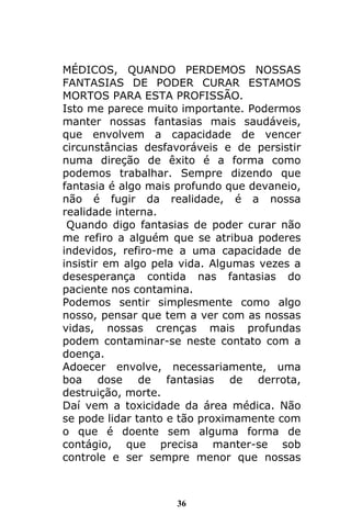 36
MÉDICOS, QUANDO PERDEMOS NOSSAS
FANTASIAS DE PODER CURAR ESTAMOS
MORTOS PARA ESTA PROFISSÃO.
Isto me parece muito importante. Podermos
manter nossas fantasias mais saudáveis,
que envolvem a capacidade de vencer
circunstâncias desfavoráveis e de persistir
numa direção de êxito é a forma como
podemos trabalhar. Sempre dizendo que
fantasia é algo mais profundo que devaneio,
não é fugir da realidade, é a nossa
realidade interna.
Quando digo fantasias de poder curar não
me refiro a alguém que se atribua poderes
indevidos, refiro-me a uma capacidade de
insistir em algo pela vida. Algumas vezes a
desesperança contida nas fantasias do
paciente nos contamina.
Podemos sentir simplesmente como algo
nosso, pensar que tem a ver com as nossas
vidas, nossas crenças mais profundas
podem contaminar-se neste contato com a
doença.
Adoecer envolve, necessariamente, uma
boa dose de fantasias de derrota,
destruição, morte.
Daí vem a toxicidade da área médica. Não
se pode lidar tanto e tão proximamente com
o que é doente sem alguma forma de
contágio, que precisa manter-se sob
controle e ser sempre menor que nossas
 