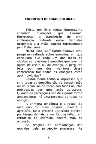 371
ENCONTRO DE DUAS CULURAS
Existe um livro muito interessante
chamado “Emoções que Curam”.
Representa a transcrição de uma
conferência realizada entre cientistas
ocidentais e a visão budista representada
pelo Dalai Lama.
Nesta obra, Cliff Saron relatava uma
pesquisa realizada sobre emoções, em que
concluíam que cada um dos lados do
cérebro se relaciona à emoções que levam à
ações de recuo ou de avanço. A pergunta
feita por um dos membros dessa
conferência foi: todas as emoções estão
assim divididas?
Pessoalmente tenho a impressão que
sim, todas as emoções são de aproximação
ou de recuo. As de recuo são todas aquelas
provocadas por uma ação agressora.
Quando as percepções são de alguma forma
ameaçadoras, há uma resposta de recuo na
emoção.
A primeira tendência é o recuo. Se
este não for mais possível, haverá a
agressão. Se a pressão agressora persiste
por tempo demais, a mente que falhou em
retirar-se do estímulo lançará mão da
agressão.
As reações de aproximação são
movidas pela percepção prazerosa. As
 