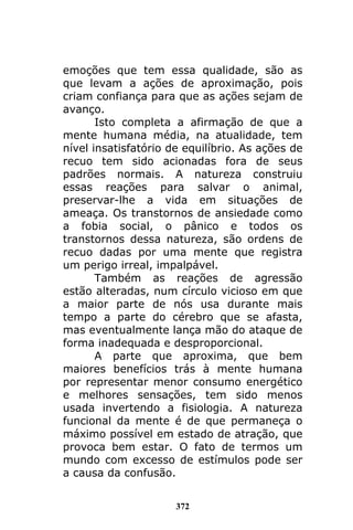 372
emoções que tem essa qualidade, são as
que levam a ações de aproximação, pois
criam confiança para que as ações sejam de
avanço.
Isto completa a afirmação de que a
mente humana média, na atualidade, tem
nível insatisfatório de equilíbrio. As ações de
recuo tem sido acionadas fora de seus
padrões normais. A natureza construiu
essas reações para salvar o animal,
preservar-lhe a vida em situações de
ameaça. Os transtornos de ansiedade como
a fobia social, o pânico e todos os
transtornos dessa natureza, são ordens de
recuo dadas por uma mente que registra
um perigo irreal, impalpável.
Também as reações de agressão
estão alteradas, num círculo vicioso em que
a maior parte de nós usa durante mais
tempo a parte do cérebro que se afasta,
mas eventualmente lança mão do ataque de
forma inadequada e desproporcional.
A parte que aproxima, que bem
maiores benefícios trás à mente humana
por representar menor consumo energético
e melhores sensações, tem sido menos
usada invertendo a fisiologia. A natureza
funcional da mente é de que permaneça o
máximo possível em estado de atração, que
provoca bem estar. O fato de termos um
mundo com excesso de estímulos pode ser
a causa da confusão.
 