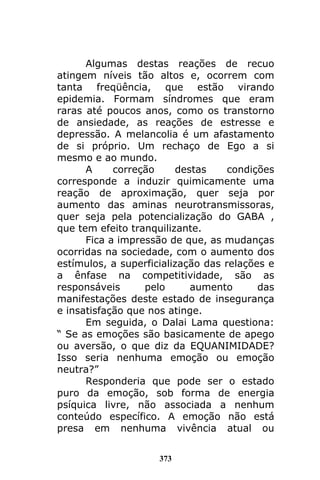 373
Algumas destas reações de recuo
atingem níveis tão altos e, ocorrem com
tanta freqüência, que estão virando
epidemia. Formam síndromes que eram
raras até poucos anos, como os transtorno
de ansiedade, as reações de estresse e
depressão. A melancolia é um afastamento
de si próprio. Um rechaço de Ego a si
mesmo e ao mundo.
A correção destas condições
corresponde a induzir quimicamente uma
reação de aproximação, quer seja por
aumento das aminas neurotransmissoras,
quer seja pela potencialização do GABA ,
que tem efeito tranquilizante.
Fica a impressão de que, as mudanças
ocorridas na sociedade, com o aumento dos
estímulos, a superficialização das relações e
a ênfase na competitividade, são as
responsáveis pelo aumento das
manifestações deste estado de insegurança
e insatisfação que nos atinge.
Em seguida, o Dalai Lama questiona:
“ Se as emoções são basicamente de apego
ou aversão, o que diz da EQUANIMIDADE?
Isso seria nenhuma emoção ou emoção
neutra?”
Responderia que pode ser o estado
puro da emoção, sob forma de energia
psíquica livre, não associada a nenhum
conteúdo específico. A emoção não está
presa em nenhuma vivência atual ou
 