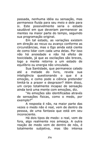 374
passada, nenhuma idéia ou sensação, mas
permanece fluida para seu meio e dele para
si. Este possivelmente seria o estado
saudável em que deveriam permanecer as
mentes na maior parte do tempo, seguindo
sua programação original.
Em tal estado, as variações existem
em direção ao recuo ou avanço conforme as
circunstâncias, mas o Ego ainda está ciente
de como lidar com cada uma delas. Por isso
não há ansiedade e não há efeito de
toxicidade, já que as oscilações são breves,
logo a mente retorna a um estado de
equilíbrio ou energia não vinculada.
Sua Santidade, que permanece calado
até a metade do livro, revela sua
inteligência questionando o que é a
emoção, e como pode a ciência pretender
limitá-la a prazer e desprazer? Além disso,
um corpo totalmente incapaz de sensação
ainda terá uma mente com emoções, diz.
“As emoções são identificadas através
de sensações físicas, como o medo, por
exemplo?”
A resposta é não, na maior parte das
vezes o medo não é real, vem de dentro da
pessoa, de uma fantasia que está em seu
inconsciente.
Há dois tipos de medo: o real, vem de
fora, algo realmente nos ameaça. A outra
reação de medo vem de dentro de nós, é
totalmente subjetiva, mas tão intensa
 