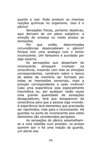 375
quanto a real. Pode produzir as mesmas
reações químicas no organismo. Isso é o
pânico!
Sensações físicas, portanto objetivas,
aqui derivam de um plano subjetivo: a
emoção de ameaça ou medo produz as
sensações.
Por que então, determinadas
circunstâncias desencadeiam o pânico?
Porque tem uma analogia com o temor
inconsciente. Um fantasma é acordado por
algo externo.
As percepções que despertam do
inconsciente ameaçam irromper na
consciência, trazendo com elas as emoções
correspondentes. Lembram sobre o banco
de dados da memória ser formado por
todas as impressões sensoriais, mais a
emoção correspondente a cada vivência?
Caso uma experiência seja especialmente
traumática ou, por qualquer razão cause
uma grande quantidade de sensações
desagradáveis, terá que desaparecer da
consciência para que a pessoa siga vivendo.
A experiência terá elementos que precisarão
ser reprimidos, indo para o inconsciente. Há
guardas na porta do inconsciente pois estes
elementos são considerados perigosos.
As sensações do pânico assemelham-
se a uma rebelião num presídio: os presos
querem sair e há uma reação da guarda,
um alerta soa.
 