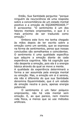 376
Então, Sua Santidade pergunta: “porque
ninguém da neurociência dá uma resposta
sobre a concomitância de um estado mental
positivo e a emoção de EQÜANIMIDADE.?”
E acrescenta: “O sentimento é um dos
fatores mentais onipresentes, e que é o
mais próximo de ser traduzido como
emoção.”
Embora este livro me tenha chegado
às mãos depois de ter escrito sobre a
emoção como um sentido, que se expressa
na forma de sentimentos, penso que nossas
conclusões são semelhantes e coincidentes.
O sentimento é uma qualidade específica
que adquire a emoção diante de cada
experiência cognitiva. Não há cognição que
não desperte a emoção, pois ela é a energia
básica através da qual se move a mente.
A qualidade da experiência determinará a
forma a ser assumida pela energia mental
ou emoção. Mas, a emoção em si é serena,
ela não é diferente do que sua Santidade
denomina Equanimidade, que é um estado
de emoção neutra e pura, apenas energia
potencial.
O sentimento é um fator psíquico
onipresente, não há vida mental sem
emoção. E, ao que parece, nem mesmo
vida física, a menos que se use métodos
artificiais.
 