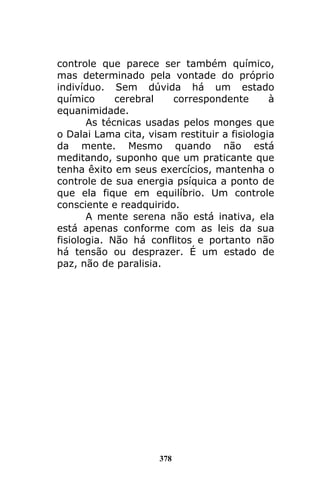 378
controle que parece ser também químico,
mas determinado pela vontade do próprio
indivíduo. Sem dúvida há um estado
químico cerebral correspondente à
equanimidade.
As técnicas usadas pelos monges que
o Dalai Lama cita, visam restituir a fisiologia
da mente. Mesmo quando não está
meditando, suponho que um praticante que
tenha êxito em seus exercícios, mantenha o
controle de sua energia psíquica a ponto de
que ela fique em equilíbrio. Um controle
consciente e readquirido.
A mente serena não está inativa, ela
está apenas conforme com as leis da sua
fisiologia. Não há conflitos e portanto não
há tensão ou desprazer. É um estado de
paz, não de paralisia.
 