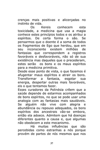 37
crenças mais positivas e alicerçadas no
instinto de vida.
Os Kereis conhecem esta
toxicidade, a medicina que usa a magia
conhece estes princípios todos e os atribui a
espíritos. De certa forma o são. Se
pensarmos que o doente é a soma de todos
os fragmentos de Ego que herdou, que em
seu inconsciente existem milhões de
fantasias que correspondem a registros
favoráveis e desfavoráveis, não só de sua
existência mas daqueles que o precederam,
estes serão os bons e os maus espíritos
para a medicina primitiva.
Desde esse ponto de vista, o que fazemos é
afugentar maus espíritos e atrair os bons.
Transformar a fantasia, esgotar sua
energia, despertar outras mais favoráveis,
eis o que tentamos fazer.
Esses curadores da Polinésia crêem que a
saúde depende de estarmos acompanhados
de bons espíritos, no que se pode usar uma
analogia com as fantasias mais saudáveis.
Se alguém não vive com alegria e
abundância ou repouso adequados, os bons
espíritos dos ancestrais vão-se embora,
então ela adoece. Admitem que há doenças
diferentes quanto a causa e, que algumas
não obedecem a este mecanismo.
Há muitas influências que são
percebidas como estranhas a nós porque
provém de partes de nós mesmos que nos
 