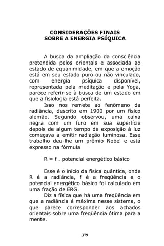 379
CONSIDERAÇÕES FINAIS
SOBRE A ENERGIA PSÍQUICA
A busca da ampliação da consciência
pretendida pelos orientais e associada ao
estado de equanimidade, em que a emoção
está em seu estado puro ou não vinculado,
com energia psíquica disponível,
representada pela meditação e pela Yoga,
parece referir-se à busca de um estado em
que a fisiologia está perfeita.
Isso nos remete ao fenômeno da
radiância, descrito em 1900 por um físico
alemão. Segundo observou, uma caixa
negra com um furo em sua superfície
depois de algum tempo de exposição à luz
começava a emitir radiação luminosa. Esse
trabalho deu-lhe um prêmio Nobel e está
expresso na fórmula
R = f . potencial energético básico
Esse é o início da física quântica, onde
R é a radiância, f é a freqüência e o
potencial energético básico foi calculado em
uma fração de ERG.
Diz a física que há uma freqüência em
que a radiância é máxima nesse sistema, o
que parece corresponder aos achados
orientais sobre uma freqüência ótima para a
mente.
 