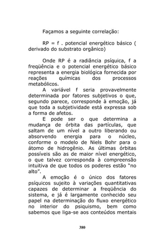 380
Façamos a seguinte correlação:
RP = f . potencial energético básico (
derivado do substrato orgânico)
Onde RP é a radiância psíquica, f a
freqüência e o potencial energético básico
representa a energia biológica fornecida por
reações químicas dos processos
metabólicos.
A variável f seria provavelmente
determinada por fatores subjetivos o que,
segundo parece, corresponde à emoção, já
que toda a subjetividade está expressa sob
a forma de afetos.
E pode ser o que determina a
mudança de órbita das partículas, que
saltam de um nível a outro liberando ou
absorvendo energia para o núcleo,
conforme o modelo de Niels Bohr para o
átomo de hidrogênio. As últimas órbitas
possíveis são as de maior nível energético,
o que talvez corresponda à compreensão
intuitiva de que todos os poderes estão “no
alto”.
A emoção é o único dos fatores
psíquicos sujeito à variações quantitativas
capazes de determinar a freqüência do
sistema, e já é largamente conhecido seu
papel na determinação do fluxo energético
no interior do psiquismo, bem como
sabemos que liga-se aos conteúdos mentais
 