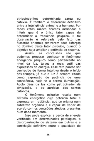 381
atribuindo-lhes determinada carga ou
catexia. É também o diferencial definitivo
entre a inteligência animal e a humana. Por
todas estas razões ficamos inclinados a
inferir que é o único fator capaz de
determinar a freqüência psíquica. E tal
observação é reforçada pelo fato das
filosofias orientais centrarem seus esforços
no domínio deste fator psíquico, quando o
objetivo seja ampliar a potência do sistema.
Assim, as conclusões são que
podemos procurar conhecer o fenômeno
energético psíquico como pertencente ao
nível da luz, talvez a mais sutil das
expressões da energia. Esse fato parece ser
conhecido de forma intuitiva desde o início
dos tempos, já que a luz é sempre citada
como expressão de potência de uma
consciência, veja-se o termo iluminação,
Apolo deus da luz como patrocinador da
civilização, e as auréolas dos santos
católicos.
O fenômeno psíquico resulta num
sistema energético cuja potência total é
expressa em radiância, que se origina num
substrato orgânico e é capaz de variar de
acordo com os conteúdos afetivos presentes
num dado momento.
Isso pode explicar a perda de energia
verificada em determinadas patologias, a
desorganização do sistema em outras e a
correlação definitiva entre a qualidade do
 