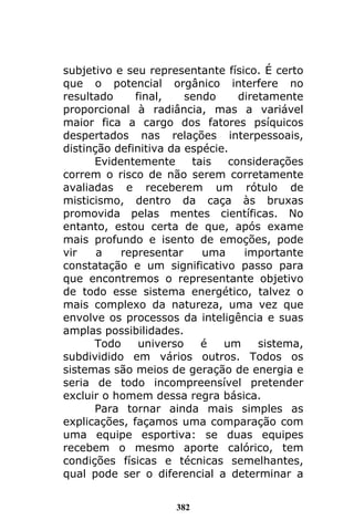 382
subjetivo e seu representante físico. É certo
que o potencial orgânico interfere no
resultado final, sendo diretamente
proporcional à radiância, mas a variável
maior fica a cargo dos fatores psíquicos
despertados nas relações interpessoais,
distinção definitiva da espécie.
Evidentemente tais considerações
correm o risco de não serem corretamente
avaliadas e receberem um rótulo de
misticismo, dentro da caça às bruxas
promovida pelas mentes científicas. No
entanto, estou certa de que, após exame
mais profundo e isento de emoções, pode
vir a representar uma importante
constatação e um significativo passo para
que encontremos o representante objetivo
de todo esse sistema energético, talvez o
mais complexo da natureza, uma vez que
envolve os processos da inteligência e suas
amplas possibilidades.
Todo universo é um sistema,
subdividido em vários outros. Todos os
sistemas são meios de geração de energia e
seria de todo incompreensível pretender
excluir o homem dessa regra básica.
Para tornar ainda mais simples as
explicações, façamos uma comparação com
uma equipe esportiva: se duas equipes
recebem o mesmo aporte calórico, tem
condições físicas e técnicas semelhantes,
qual pode ser o diferencial a determinar a
 