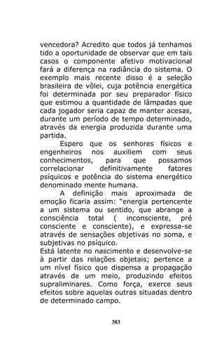 383
vencedora? Acredito que todos já tenhamos
tido a oportunidade de observar que em tais
casos o componente afetivo motivacional
fará a diferença na radiância do sistema. O
exemplo mais recente disso é a seleção
brasileira de vôlei, cuja potência energética
foi determinada por seu preparador físico
que estimou a quantidade de lâmpadas que
cada jogador seria capaz de manter acesas,
durante um período de tempo determinado,
através da energia produzida durante uma
partida.
Espero que os senhores físicos e
engenheiros nos auxiliem com seus
conhecimentos, para que possamos
correlacionar definitivamente fatores
psíquicos e potência do sistema energético
denominado mente humana.
A definição mais aproximada de
emoção ficaria assim: “energia pertencente
a um sistema ou sentido, que abrange a
consciência total ( inconsciente, pré
consciente e consciente), e expressa-se
através de sensações objetivas no soma, e
subjetivas no psíquico.
Está latente no nascimento e desenvolve-se
à partir das relações objetais; pertence a
um nível físico que dispensa a propagação
através de um meio, produzindo efeitos
supraliminares. Como força, exerce seus
efeitos sobre aquelas outras situadas dentro
de determinado campo.
 