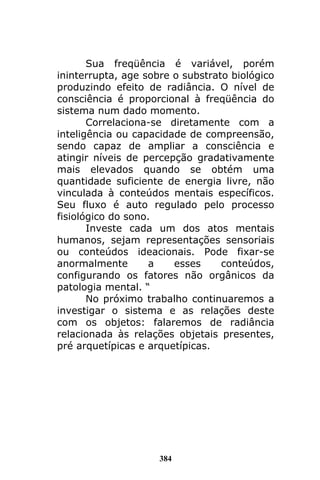 384
Sua freqüência é variável, porém
ininterrupta, age sobre o substrato biológico
produzindo efeito de radiância. O nível de
consciência é proporcional à freqüência do
sistema num dado momento.
Correlaciona-se diretamente com a
inteligência ou capacidade de compreensão,
sendo capaz de ampliar a consciência e
atingir níveis de percepção gradativamente
mais elevados quando se obtém uma
quantidade suficiente de energia livre, não
vinculada à conteúdos mentais específicos.
Seu fluxo é auto regulado pelo processo
fisiológico do sono.
Investe cada um dos atos mentais
humanos, sejam representações sensoriais
ou conteúdos ideacionais. Pode fixar-se
anormalmente a esses conteúdos,
configurando os fatores não orgânicos da
patologia mental. “
No próximo trabalho continuaremos a
investigar o sistema e as relações deste
com os objetos: falaremos de radiância
relacionada às relações objetais presentes,
pré arquetípicas e arquetípicas.
 