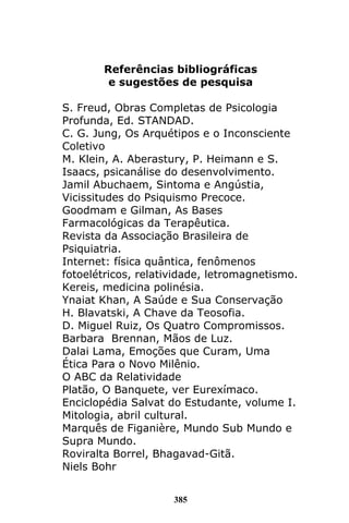 385
Referências bibliográficas
e sugestões de pesquisa
S. Freud, Obras Completas de Psicologia
Profunda, Ed. STANDAD.
C. G. Jung, Os Arquétipos e o Inconsciente
Coletivo
M. Klein, A. Aberastury, P. Heimann e S.
Isaacs, psicanálise do desenvolvimento.
Jamil Abuchaem, Sintoma e Angústia,
Vicissitudes do Psiquismo Precoce.
Goodmam e Gilman, As Bases
Farmacológicas da Terapêutica.
Revista da Associação Brasileira de
Psiquiatria.
Internet: física quântica, fenômenos
fotoelétricos, relatividade, letromagnetismo.
Kereis, medicina polinésia.
Ynaiat Khan, A Saúde e Sua Conservação
H. Blavatski, A Chave da Teosofia.
D. Miguel Ruiz, Os Quatro Compromissos.
Barbara Brennan, Mãos de Luz.
Dalai Lama, Emoções que Curam, Uma
Ética Para o Novo Milênio.
O ABC da Relatividade
Platão, O Banquete, ver Eurexímaco.
Enciclopédia Salvat do Estudante, volume I.
Mitologia, abril cultural.
Marquês de Figanière, Mundo Sub Mundo e
Supra Mundo.
Roviralta Borrel, Bhagavad-Gitã.
Niels Bohr
 