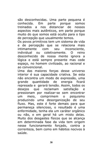 38
são desconhecidas. Uma parte pequena é
conhecida. Em parte porque somos
treinados a nos distanciar de nossos
aspectos mais autênticos, em parte porque
muito do que somos está oculto para o tipo
de percepção que usualmente temos.
Os povos primitivos tem um sistema de vida
e de percepção que se relaciona mais
intimamente com seu inconsciente,
individual ou coletivamente. O reino
desconhecido de nossa mente ignora a
lógica e está sempre presente mas cede
espaço, no homem civilizado, ao racional e
ao convencional.
Uma das maiores forças desse universo
interior é sua capacidade criativa. Se esta
não encontra um modo de expressão, uma
grande quantidade de energia ficará
represada e gerará tensão. Assim, todos os
desejos que reclamam satisfação e
pressionam por realizar-se sem encontrar
um meio, comprimem o psiquismo
produzindo uma desorganização de seu
fluxo. Mas, este é forte demais para que
permaneça silencioso, o resultado é uma
enfermidade, tenha ela um caráter orgânico
ou não, e em geral há um misto delas.
Muito dos desgastes físicos que se alcança
em determinada fase da vida tem origem
nesse funcionamento forçado, contra a
correnteza, bem como em hábitos nocivos à
saúde.
 