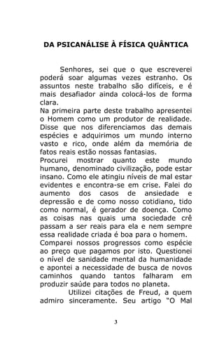 3
DA PSICANÁLISE À FÍSICA QUÂNTICA
Senhores, sei que o que escreverei
poderá soar algumas vezes estranho. Os
assuntos neste trabalho são difíceis, e é
mais desafiador ainda colocá-los de forma
clara.
Na primeira parte deste trabalho apresentei
o Homem como um produtor de realidade.
Disse que nos diferenciamos das demais
espécies e adquirimos um mundo interno
vasto e rico, onde além da memória de
fatos reais estão nossas fantasias.
Procurei mostrar quanto este mundo
humano, denominado civilização, pode estar
insano. Como ele atingiu níveis de mal estar
evidentes e encontra-se em crise. Falei do
aumento dos casos de ansiedade e
depressão e de como nosso cotidiano, tido
como normal, é gerador de doença. Como
as coisas nas quais uma sociedade crê
passam a ser reais para ela e nem sempre
essa realidade criada é boa para o homem.
Comparei nossos progressos como espécie
ao preço que pagamos por isto. Questionei
o nível de sanidade mental da humanidade
e apontei a necessidade de busca de novos
caminhos quando tantos falharam em
produzir saúde para todos no planeta.
Utilizei citações de Freud, a quem
admiro sinceramente. Seu artigo “O Mal
 