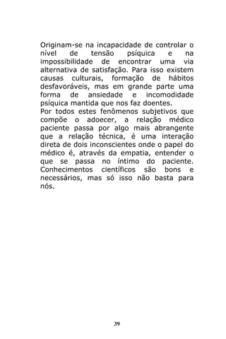 39
Originam-se na incapacidade de controlar o
nível de tensão psíquica e na
impossibilidade de encontrar uma via
alternativa de satisfação. Para isso existem
causas culturais, formação de hábitos
desfavoráveis, mas em grande parte uma
forma de ansiedade e incomodidade
psíquica mantida que nos faz doentes.
Por todos estes fenômenos subjetivos que
compõe o adoecer, a relação médico
paciente passa por algo mais abrangente
que a relação técnica, é uma interação
direta de dois inconscientes onde o papel do
médico é, através da empatia, entender o
que se passa no íntimo do paciente.
Conhecimentos científicos são bons e
necessários, mas só isso não basta para
nós.
 