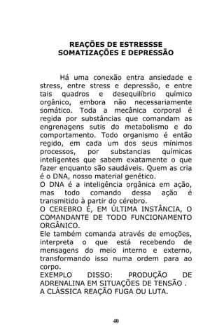 40
REAÇÕES DE ESTRESSSE
SOMATIZAÇÕES E DEPRESSÃO
Há uma conexão entra ansiedade e
stress, entre stress e depressão, e entre
tais quadros e desequilíbrio químico
orgânico, embora não necessariamente
somático. Toda a mecânica corporal é
regida por substâncias que comandam as
engrenagens sutis do metabolismo e do
comportamento. Todo organismo é então
regido, em cada um dos seus mínimos
processos, por substancias químicas
inteligentes que sabem exatamente o que
fazer enquanto são saudáveis. Quem as cria
é o DNA, nosso material genético.
O DNA é a inteligência orgânica em ação,
mas todo comando dessa ação é
transmitido à partir do cérebro.
O CEREBRO É, EM ÚLTIMA INSTÂNCIA, O
COMANDANTE DE TODO FUNCIONAMENTO
ORGÂNICO.
Ele também comanda através de emoções,
interpreta o que está recebendo de
mensagens do meio interno e externo,
transformando isso numa ordem para ao
corpo.
EXEMPLO DISSO: PRODUÇÃO DE
ADRENALINA EM SITUAÇÕES DE TENSÃO .
A CLÁSSICA REAÇÃO FUGA OU LUTA.
 
