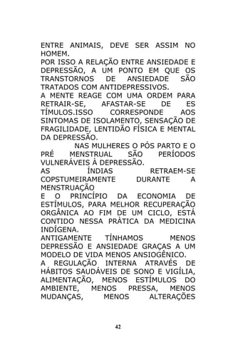 42
ENTRE ANIMAIS, DEVE SER ASSIM NO
HOMEM.
POR ISSO A RELAÇÃO ENTRE ANSIEDADE E
DEPRESSÃO, A UM PONTO EM QUE OS
TRANSTORNOS DE ANSIEDADE SÃO
TRATADOS COM ANTIDEPRESSIVOS.
A MENTE REAGE COM UMA ORDEM PARA
RETRAIR-SE, AFASTAR-SE DE ES
TÍMULOS.ISSO CORRESPONDE AOS
SINTOMAS DE ISOLAMENTO, SENSAÇÃO DE
FRAGILIDADE, LENTIDÃO FÍSICA E MENTAL
DA DEPRESSÃO.
NAS MULHERES O PÓS PARTO E O
PRÉ MENSTRUAL SÃO PERÍODOS
VULNERÁVEIS À DEPRESSÃO.
AS ÍNDIAS RETRAEM-SE
COPSTUMEIRAMENTE DURANTE A
MENSTRUAÇÃO
E O PRINCÍPIO DA ECONOMIA DE
ESTÍMULOS, PARA MELHOR RECUPERAÇÃO
ORGÂNICA AO FIM DE UM CICLO, ESTÁ
CONTIDO NESSA PRÀTICA DA MEDICINA
INDÍGENA.
ANTIGAMENTE TÍNHAMOS MENOS
DEPRESSÃO E ANSIEDADE GRAÇAS A UM
MODELO DE VIDA MENOS ANSIOGÊNICO.
A REGULAÇÃO INTERNA ATRAVÉS DE
HÁBITOS SAUDÁVEIS DE SONO E VIGÍLIA,
ALIMENTAÇÃO, MENOS ESTÍMULOS DO
AMBIENTE, MENOS PRESSA, MENOS
MUDANÇAS, MENOS ALTERAÇÕES
 
