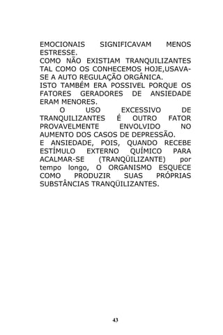43
EMOCIONAIS SIGNIFICAVAM MENOS
ESTRESSE.
COMO NÃO EXISTIAM TRANQUILIZANTES
TAL COMO OS CONHECEMOS HOJE,USAVA-
SE A AUTO REGULAÇÃO ORGÂNICA.
ISTO TAMBÉM ERA POSSIVEL PORQUE OS
FATORES GERADORES DE ANSIEDADE
ERAM MENORES.
O USO EXCESSIVO DE
TRANQUILIZANTES É OUTRO FATOR
PROVAVELMENTE ENVOLVIDO NO
AUMENTO DOS CASOS DE DEPRESSÃO.
E ANSIEDADE, POIS, QUANDO RECEBE
ESTÍMULO EXTERNO QUÍMICO PARA
ACALMAR-SE (TRANQÜILIZANTE) por
tempo longo, O ORGANISMO ESQUECE
COMO PRODUZIR SUAS PRÓPRIAS
SUBSTÂNCIAS TRANQÜILIZANTES.
 