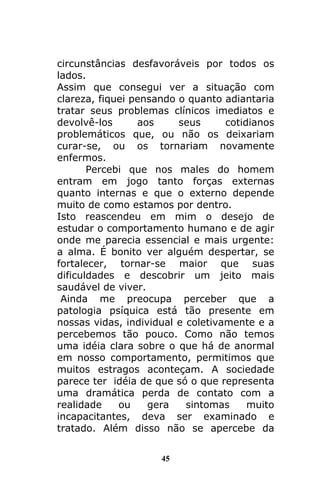 45
circunstâncias desfavoráveis por todos os
lados.
Assim que consegui ver a situação com
clareza, fiquei pensando o quanto adiantaria
tratar seus problemas clínicos imediatos e
devolvê-los aos seus cotidianos
problemáticos que, ou não os deixariam
curar-se, ou os tornariam novamente
enfermos.
Percebi que nos males do homem
entram em jogo tanto forças externas
quanto internas e que o externo depende
muito de como estamos por dentro.
Isto reascendeu em mim o desejo de
estudar o comportamento humano e de agir
onde me parecia essencial e mais urgente:
a alma. É bonito ver alguém despertar, se
fortalecer, tornar-se maior que suas
dificuldades e descobrir um jeito mais
saudável de viver.
Ainda me preocupa perceber que a
patologia psíquica está tão presente em
nossas vidas, individual e coletivamente e a
percebemos tão pouco. Como não temos
uma idéia clara sobre o que há de anormal
em nosso comportamento, permitimos que
muitos estragos aconteçam. A sociedade
parece ter idéia de que só o que representa
uma dramática perda de contato com a
realidade ou gera sintomas muito
incapacitantes, deva ser examinado e
tratado. Além disso não se apercebe da
 