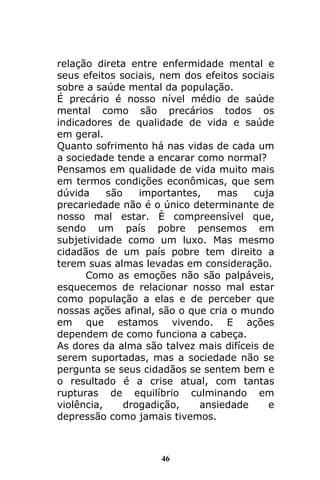 46
relação direta entre enfermidade mental e
seus efeitos sociais, nem dos efeitos sociais
sobre a saúde mental da população.
É precário é nosso nível médio de saúde
mental como são precários todos os
indicadores de qualidade de vida e saúde
em geral.
Quanto sofrimento há nas vidas de cada um
a sociedade tende a encarar como normal?
Pensamos em qualidade de vida muito mais
em termos condições econômicas, que sem
dúvida são importantes, mas cuja
precariedade não é o único determinante de
nosso mal estar. È compreensível que,
sendo um país pobre pensemos em
subjetividade como um luxo. Mas mesmo
cidadãos de um país pobre tem direito a
terem suas almas levadas em consideração.
Como as emoções não são palpáveis,
esquecemos de relacionar nosso mal estar
como população a elas e de perceber que
nossas ações afinal, são o que cria o mundo
em que estamos vivendo. E ações
dependem de como funciona a cabeça.
As dores da alma são talvez mais difíceis de
serem suportadas, mas a sociedade não se
pergunta se seus cidadãos se sentem bem e
o resultado é a crise atual, com tantas
rupturas de equilíbrio culminando em
violência, drogadição, ansiedade e
depressão como jamais tivemos.
 