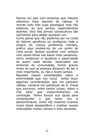 47
Somos um país com sintomas que indicam
estarmos meio doentes da cabeça. O
mundo todo tem suas patologias mas nós
estamos, ao que parece, especialmente
doentes. Dois tele jornais consecutivos são
suficientes para abalar qualquer um.
Como penso que não podemos por na conta
de fatores genéticos ou ecológicos toda a
origem de nossos problemas mentais,
prefiro aqui analisá-los de um ponto de
vista social. Nossas escolhas nem sempre
vem sendo feitas nas bases mais saudáveis,
como tampouco é saudável a passividade
de quem nada decide. Associados aos
sintomas da comunidade, temos graves
sinais de que as pessoas deixaram de ser o
mais importante, ou não o foram jamais.
Baseada nessas constatações sobre a
enfermidade que nos cerca tentei tecer
algumas considerações que me parecem
válidas. Lembrei-me sobretudo de S. Freud
que escreveu, entre tantas coisas, sobre o
mal estar que experimentamos na
civilização. Tentei buscar sua ajuda para
compreender o que tanto nos é
desconfortável, como nós mesmos criamos
muito desse desequilíbrio e analisar nossas
motivações menos visíveis e mais atuantes.
 