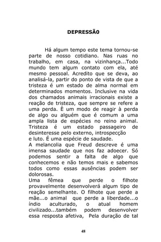 48
DEPRESSÃ0
Há algum tempo este tema tornou-se
parte de nosso cotidiano. Nas ruas no
trabalho, em casa, na vizinhança...Todo
mundo tem algum contato com ela, até
mesmo pessoal. Acredito que se deva, ao
analisá-la, partir do ponto de vista de que a
tristeza é um estado de alma normal em
determinados momentos. Inclusive na vida
dos chamados animais irracionais existe a
reação de tristeza, que sempre se refere a
uma perda. È um modo de reagir à perda
de algo ou alguém que é comum a uma
ampla lista de espécies no reino animal.
Tristeza é um estado passageiro de
desinteresse pelo externo, introspecção
e luto. É uma espécie de saudade.
A melancolia que Freud descreve é uma
imensa saudade que nos faz adoecer. Só
podemos sentir a falta de algo que
conhecemos e não temos mais e sabemos
todos como essas ausências podem ser
dolorosas.
Uma fêmea que perde o filhote
provavelmente desenvolverá algum tipo de
reação semelhante. O filhote que perde a
mãe...o animal que perde a liberdade...o
índio aculturado, o atual homem
civilizado...também podem desenvolver
essa resposta afetiva, Pela duração de tal
 
