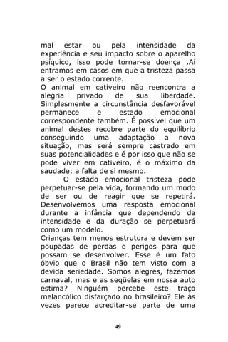 49
mal estar ou pela intensidade da
experiência e seu impacto sobre o aparelho
psíquico, isso pode tornar-se doença .Aí
entramos em casos em que a tristeza passa
a ser o estado corrente.
O animal em cativeiro não reencontra a
alegria privado de sua liberdade.
Simplesmente a circunstância desfavorável
permanece e estado emocional
correspondente também. É possível que um
animal destes recobre parte do equilíbrio
conseguindo uma adaptação a nova
situação, mas será sempre castrado em
suas potencialidades e é por isso que não se
pode viver em cativeiro, é o máximo da
saudade: a falta de si mesmo.
O estado emocional tristeza pode
perpetuar-se pela vida, formando um modo
de ser ou de reagir que se repetirá.
Desenvolvemos uma resposta emocional
durante a infância que dependendo da
intensidade e da duração se perpetuará
como um modelo.
Crianças tem menos estrutura e devem ser
poupadas de perdas e perigos para que
possam se desenvolver. Esse é um fato
óbvio que o Brasil não tem visto com a
devida seriedade. Somos alegres, fazemos
carnaval, mas e as seqüelas em nossa auto
estima? Ninguém percebe este traço
melancólico disfarçado no brasileiro? Ele às
vezes parece acreditar-se parte de uma
 