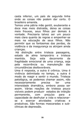 50
casta inferior, um país de segunda linha
onde as coisas não podem dar certo. O
brasileiro amarela.
Temos uma pátria mãe gentil, exuberante e
doce mas meio distraída, deixa as coisas
meio frouxas, seus filhos por demais à
vontade. Precisaria talvez ser um pouco
mais clara quanto às regras e empenhar-se
mais na educação de seus filhos. Não
permitir que os fantasmas das perdas, da
violência e da insegurança os atinjam ainda
crianças.
Há distinção entre tristeza passageira,
estado de alma temporário e tristeza
mantida. Seja esta decorrente da
fragilidade emocional de uma criança, seja
pela recorrência ou manutenção das
circunstâncias desfavoráveis.
Uma é resposta, a outra é crônica. Uma é
vivência delimitada no tempo, a outra é
modo de reagir e sentir o mundo. Tristeza
patológica, se podemos chamar assim, não
necessariamente precisa ter uma
intensidade dramática, embora possa ser
assim. Várias reações de tristeza pouco
visíveis podem produzir estados de inibição
permanente, com prejuízo para a
capacidade de desfrutar a vida e relacionar-
se e exercer atividades criativas e
produtivas. São formas mascaradas e sub-
clínicas de depressão.
 