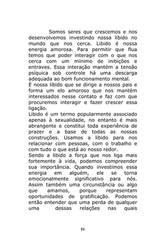51
Somos seres que crescemos e nos
desenvolvemos investindo nossa libido no
mundo que nos cerca. Libido é nossa
energia amorosa. Para permitir que flua
temos que poder interagir com o que nos
cerca com um mínimo de inibições e
entraves. Essa interação mantém a tensão
psíquica sob controle há uma descarga
adequada ao bom funcionamento mental.
É nossa libido que se dirige a nossos pais e
forma um elo amoroso que nos mantém
interessados nesse contato e faz com que
procuremos interagir e fazer crescer essa
ligação.
Libido é um termo popularmente associado
apenas à sexualidade, no entanto é mais
abrangente e constitui toda experiência de
prazer e a base de todas as nossas
construções. Usamos a libido para nos
relacionar com pessoas, com o trabalho e
com tudo o que está ao nosso redor.
Sendo a libido a força que nos liga mais
fortemente à vida, podemos compreender
sua importância. Quando investimos essa
energia em alguém, ele se torna
emocionalmente significativo para nós.
Assim também uma circunstância ou algo
que amamos, porque representam
oportunidades de gratificação. Podemos
então entender que uma perda de qualquer
uma dessas relações nas quais
 