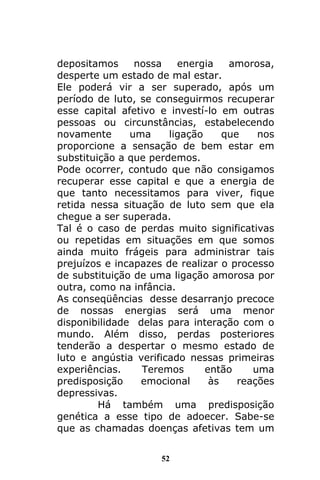 52
depositamos nossa energia amorosa,
desperte um estado de mal estar.
Ele poderá vir a ser superado, após um
período de luto, se conseguirmos recuperar
esse capital afetivo e investí-lo em outras
pessoas ou circunstâncias, estabelecendo
novamente uma ligação que nos
proporcione a sensação de bem estar em
substituição a que perdemos.
Pode ocorrer, contudo que não consigamos
recuperar esse capital e que a energia de
que tanto necessitamos para viver, fique
retida nessa situação de luto sem que ela
chegue a ser superada.
Tal é o caso de perdas muito significativas
ou repetidas em situações em que somos
ainda muito frágeis para administrar tais
prejuízos e incapazes de realizar o processo
de substituição de uma ligação amorosa por
outra, como na infância.
As conseqüências desse desarranjo precoce
de nossas energias será uma menor
disponibilidade delas para interação com o
mundo. Além disso, perdas posteriores
tenderão a despertar o mesmo estado de
luto e angústia verificado nessas primeiras
experiências. Teremos então uma
predisposição emocional às reações
depressivas.
Há também uma predisposição
genética a esse tipo de adoecer. Sabe-se
que as chamadas doenças afetivas tem um
 