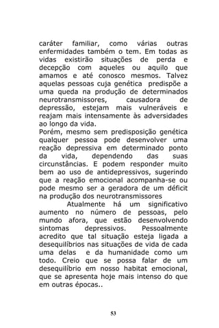 53
caráter familiar, como várias outras
enfermidades também o tem. Em todas as
vidas existirão situações de perda e
decepção com aqueles ou aquilo que
amamos e até conosco mesmos. Talvez
aquelas pessoas cuja genética predispõe a
uma queda na produção de determinados
neurotransmissores, causadora de
depressão, estejam mais vulneráveis e
reajam mais intensamente às adversidades
ao longo da vida.
Porém, mesmo sem predisposição genética
qualquer pessoa pode desenvolver uma
reação depressiva em determinado ponto
da vida, dependendo das suas
circunstâncias. E podem responder muito
bem ao uso de antidepressivos, sugerindo
que a reação emocional acompanha-se ou
pode mesmo ser a geradora de um déficit
na produção dos neurotransmissores
Atualmente há um significativo
aumento no número de pessoas, pelo
mundo afora, que estão desenvolvendo
sintomas depressivos. Pessoalmente
acredito que tal situação esteja ligada a
desequilíbrios nas situações de vida de cada
uma delas e da humanidade como um
todo. Creio que se possa falar de um
desequilíbrio em nosso habitat emocional,
que se apresenta hoje mais intenso do que
em outras épocas..
 