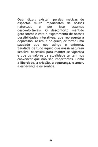 54
Quer dizer: existem perdas maciças de
aspectos muito importantes de nossas
naturezas e por isso estamos
desconfortáveis. O desconforto mantido
gera stress e este o esgotamento de nossas
possibilidades interativas, que representa a
depressão. Assim, é de qualquer forma uma
saudade que nos atinge e enferma.
Saudade de tudo aquilo que nossa natureza
sensível necessita para manter-se vigorosa
e que os valores da atualidade tentam nos
convencer que não são importantes. Como
a liberdade, a criação, a segurança, o amor,
a esperança e os sonhos.
 