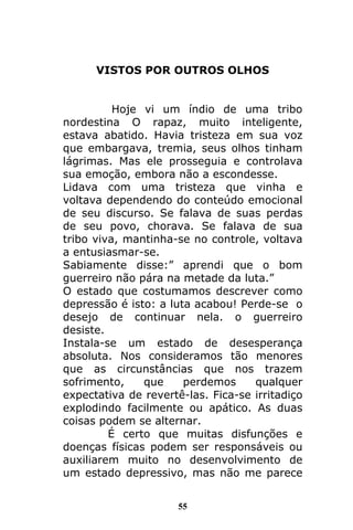 55
VISTOS POR OUTROS OLHOS
Hoje vi um índio de uma tribo
nordestina O rapaz, muito inteligente,
estava abatido. Havia tristeza em sua voz
que embargava, tremia, seus olhos tinham
lágrimas. Mas ele prosseguia e controlava
sua emoção, embora não a escondesse.
Lidava com uma tristeza que vinha e
voltava dependendo do conteúdo emocional
de seu discurso. Se falava de suas perdas
de seu povo, chorava. Se falava de sua
tribo viva, mantinha-se no controle, voltava
a entusiasmar-se.
Sabiamente disse:” aprendi que o bom
guerreiro não pára na metade da luta.”
O estado que costumamos descrever como
depressão é isto: a luta acabou! Perde-se o
desejo de continuar nela. o guerreiro
desiste.
Instala-se um estado de desesperança
absoluta. Nos consideramos tão menores
que as circunstâncias que nos trazem
sofrimento, que perdemos qualquer
expectativa de revertê-las. Fica-se irritadiço
explodindo facilmente ou apático. As duas
coisas podem se alternar.
É certo que muitas disfunções e
doenças físicas podem ser responsáveis ou
auxiliarem muito no desenvolvimento de
um estado depressivo, mas não me parece
 