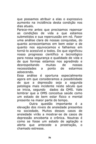 56
que possamos atribuir a elas o expressivo
aumento na incidência desta condição nos
dias atuais.
Parece-me antes que precisamos repensar
as condições de vida a que estamos
submetidos e sua repercussão em nó. Fazer
uma análise clara de nossas conquistas, do
quanto acrescentamos em bem estar e de
quanto nos equivocamos e falhamos em
torná-lo acessível a todos. Do que significou
nosso progresso científico e tecnológico
para nossa segurança e qualidade de vida e
de que formas estamos nos agredindo e
desrespeitando muitas de nossas
necessidades a ponto de estarmos
adoecendo.
Essa análise é oportuna especialmente
agora em que consideramos a possibilidade
de que a depressão seja a segunda
patologia mais incidente neste século que
se inicia, segundo dados da OMS. Vale
lembrar que a OMS conceitua saúde como
um estado de bem estar físico e mental
presente na maior parte do tempo.
Outra questão importante é a
elevação dos níveis de ansiedade presentes
na sociedade. Muitos desses casos de
ansiedade virão a mostrar-se de casos de
depressão encoberta e crônica. Noutras é
como se fosse um estado de agitação e
alerta que antecede a prostração, o
chamado estresse.
 