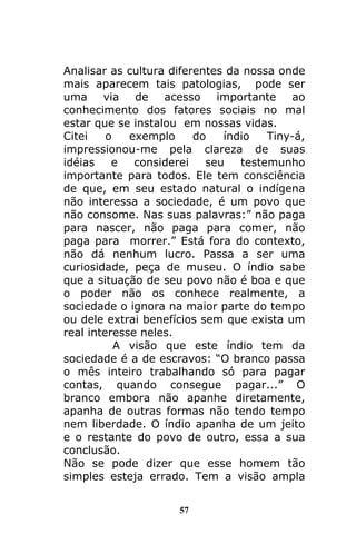 57
Analisar as cultura diferentes da nossa onde
mais aparecem tais patologias, pode ser
uma via de acesso importante ao
conhecimento dos fatores sociais no mal
estar que se instalou em nossas vidas.
Citei o exemplo do índio Tiny-á,
impressionou-me pela clareza de suas
idéias e considerei seu testemunho
importante para todos. Ele tem consciência
de que, em seu estado natural o indígena
não interessa a sociedade, é um povo que
não consome. Nas suas palavras:” não paga
para nascer, não paga para comer, não
paga para morrer.” Está fora do contexto,
não dá nenhum lucro. Passa a ser uma
curiosidade, peça de museu. O índio sabe
que a situação de seu povo não é boa e que
o poder não os conhece realmente, a
sociedade o ignora na maior parte do tempo
ou dele extrai benefícios sem que exista um
real interesse neles.
A visão que este índio tem da
sociedade é a de escravos: “O branco passa
o mês inteiro trabalhando só para pagar
contas, quando consegue pagar...” O
branco embora não apanhe diretamente,
apanha de outras formas não tendo tempo
nem liberdade. O índio apanha de um jeito
e o restante do povo de outro, essa a sua
conclusão.
Não se pode dizer que esse homem tão
simples esteja errado. Tem a visão ampla
 