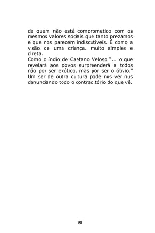58
de quem não está comprometido com os
mesmos valores sociais que tanto prezamos
e que nos parecem indiscutíveis. É como a
visão de uma criança, muito simples e
direta.
Como o índio de Caetano Veloso “... o que
revelará aos povos surpreenderá a todos
não por ser exótico, mas por ser o óbvio.”
Um ser de outra cultura pode nos ver nus
denunciando todo o contraditório do que vê.
 