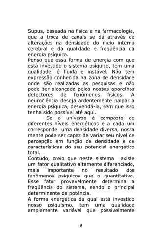 5
Supus, baseada na física e na farmacologia,
que a troca de canais se dá através de
alterações na densidade do meio interno
cerebral e da qualidade e freqüência da
energia psíquica.
Penso que essa forma de energia com que
está investido o sistema psíquico, tem uma
qualidade, é fluida e instável. Não tem
expressão conhecida na zona de densidade
onde são realizadas as pesquisas e não
pode ser alcançada pelos nossos aparelhos
detectores de fenômenos físicos. A
neurociência deseja ardentemente palpar a
energia psíquica, desvendá-la, sem que isso
tenha sido possível até aqui.
Se o universo é composto de
diferentes níveis energéticos e a cada um
corresponde uma densidade diversa, nossa
mente pode ser capaz de variar seu nível de
percepção em função da densidade e de
características do seu potencial energético
total.
Contudo, creio que neste sistema existe
um fator qualitativo altamente diferenciado,
mais importante no resultado dos
fenômenos psíquicos que o quantitativo.
Esse fator provavelmente determina a
freqüência do sistema, sendo o principal
determinante da potência.
A forma energética da qual está investido
nosso psiquismo, tem uma qualidade
amplamente variável que possivelmente
 