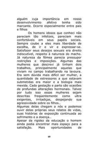 60
alguém cuja importância em nosso
desenvolvimento afetivo tenha sido
marcante. Ocorre especialmente entre pais
e filhos
Os homens idosos que conheci não
pareciam tão infelizes, pareciam mais
confortáveis em seus papéis sociais.
Sempre coube a eles mais liberdade de
escolha, de ir e vir e expressar-se.
Satisfazer seus desejos sexuais era direito
indiscutível, respeito á natureza do macho.
Já natureza da fêmea parecia pressupor
restrições e imposições. Algumas das
mulheres que descrevi já tinham dois
trabalhos, principalmente aquelas que
viviam no campo trabalhando na lavoura.
Era sem dúvida mais difícil ser mulher, a
quantidade de estressores a que estavam
submetidas era maior e a biologia mais
mexida. Cada gestação e parto são ocasiões
de profundas alterações hormonais. Talvez
por tudo isso essas mulheres sejam
descritas freqüentemente como ultra
exigentes, irritadiças, despejando sua
agressividade sobre os filhos..
Algumas delas chegam a nós e podemos
ouvir delas próprias seus relatos de vidas,
suas histórias de exposição continuada ao
sofrimento e a doença..
Apesar da rigidez da educação o homem
ainda podia encontrar mais espaço para a
satisfação. Mais oportunidades de
 