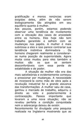 61
gratificação e menos renúncias eram
exigidas deles, além de não serem
biologicamente tão atingidos em seu
equilíbrio quanto à mulher.
Aos poucos, porém, estamos podendo
observar uma tendência de nivelamento
com a elevação dos casos de ansiedade
entre os homens. Eles hoje não tem
trabalho garantido e sofrem com as
mudanças nos papéis. A mulher é mais
submissa a eles e isso parece contrariar sua
tendência instintiva dominadora . Os
homens chegarem realmente a considerar-
se numa posição de superioridade. Agora
muita coisa mudou para eles também e
muitos são os que se sentem
desconfortáveis com essa perda de
estabilidade e de poder.
A situação da mulher não era das
mais satisfatórias e evidentemente começou
a pressionar por mudanças. A necessidade
de incorporá-la como mão de obra após a
revolução industrial foi a grande alavanca
das transformações .A mulher saiu de casa,
ganhou o mercado de trabalho, adquiriu o
direito ao voto e posteriormente à
contracepção. Passos importante que
levaram a uma nova situação; não se
revelou perfeita a condição conquistada
nem a sobrecarga deixou de existir.
Recentemente foi divulgada uma pesquisa
realizada na Inglaterra mostrando que as
 
