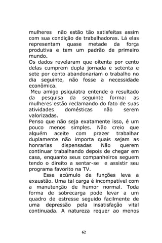 62
mulheres não estão tão satisfeitas assim
com sua condição de trabalhadoras. Lá elas
representam quase metade da força
produtiva e tem um padrão de primeiro
mundo.
Os dados revelaram que oitenta por cento
delas cumprem dupla jornada e setenta e
sete por cento abandonariam o trabalho no
dia seguinte, não fosse a necessidade
econômica.
Meu amigo psiquiatra entende o resultado
da pesquisa da seguinte forma: as
mulheres estão reclamando do fato de suas
atividades domésticas não serem
valorizadas.
Penso que não seja exatamente isso, é um
pouco menos simples. Não creio que
alguém aceite com prazer trabalhar
duplamente não importa quais sejam as
honrarias dispensadas Não querem
continuar trabalhando depois de chegar em
casa, enquanto seus companheiros seguem
tendo o direito a sentar-se e assistir seu
programa favorito na TV.
Esse acúmulo de funções leva a
exaustão. Uma tal carga é incompatível com
a manutenção de humor normal. Toda
forma de sobrecarga pode levar a um
quadro de estresse seguido facilmente de
uma depressão pela insatisfação vital
continuada. A natureza requer ao menos
 