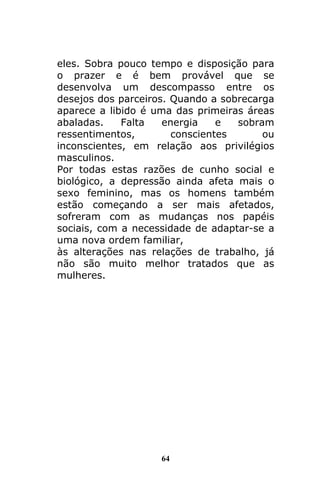 64
eles. Sobra pouco tempo e disposição para
o prazer e é bem provável que se
desenvolva um descompasso entre os
desejos dos parceiros. Quando a sobrecarga
aparece a libido é uma das primeiras áreas
abaladas. Falta energia e sobram
ressentimentos, conscientes ou
inconscientes, em relação aos privilégios
masculinos.
Por todas estas razões de cunho social e
biológico, a depressão ainda afeta mais o
sexo feminino, mas os homens também
estão começando a ser mais afetados,
sofreram com as mudanças nos papéis
sociais, com a necessidade de adaptar-se a
uma nova ordem familiar,
às alterações nas relações de trabalho, já
não são muito melhor tratados que as
mulheres.
 
