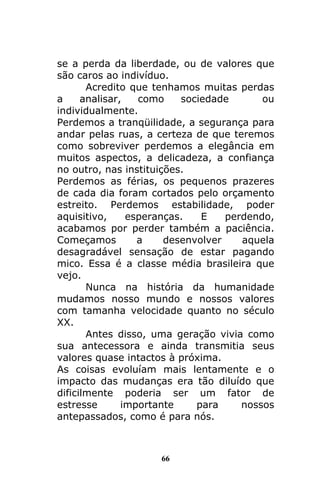 66
se a perda da liberdade, ou de valores que
são caros ao indivíduo.
Acredito que tenhamos muitas perdas
a analisar, como sociedade ou
individualmente.
Perdemos a tranqüilidade, a segurança para
andar pelas ruas, a certeza de que teremos
como sobreviver perdemos a elegância em
muitos aspectos, a delicadeza, a confiança
no outro, nas instituições.
Perdemos as férias, os pequenos prazeres
de cada dia foram cortados pelo orçamento
estreito. Perdemos estabilidade, poder
aquisitivo, esperanças. E perdendo,
acabamos por perder também a paciência.
Começamos a desenvolver aquela
desagradável sensação de estar pagando
mico. Essa é a classe média brasileira que
vejo.
Nunca na história da humanidade
mudamos nosso mundo e nossos valores
com tamanha velocidade quanto no século
XX.
Antes disso, uma geração vivia como
sua antecessora e ainda transmitia seus
valores quase intactos à próxima.
As coisas evoluíam mais lentamente e o
impacto das mudanças era tão diluído que
dificilmente poderia ser um fator de
estresse importante para nossos
antepassados, como é para nós.
 