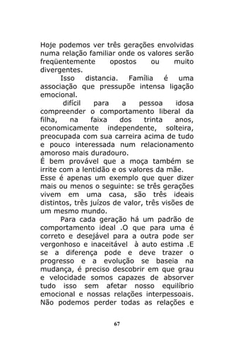 67
Hoje podemos ver três gerações envolvidas
numa relação familiar onde os valores serão
freqüentemente opostos ou muito
divergentes.
Isso distancia. Família é uma
associação que pressupõe intensa ligação
emocional.
difícil para a pessoa idosa
compreender o comportamento liberal da
filha, na faixa dos trinta anos,
economicamente independente, solteira,
preocupada com sua carreira acima de tudo
e pouco interessada num relacionamento
amoroso mais duradouro.
É bem provável que a moça também se
irrite com a lentidão e os valores da mãe.
Esse é apenas um exemplo que quer dizer
mais ou menos o seguinte: se três gerações
vivem em uma casa, são três ideais
distintos, três juízos de valor, três visões de
um mesmo mundo.
Para cada geração há um padrão de
comportamento ideal .O que para uma é
correto e desejável para a outra pode ser
vergonhoso e inaceitável à auto estima .E
se a diferença pode e deve trazer o
progresso e a evolução se baseia na
mudança, é preciso descobrir em que grau
e velocidade somos capazes de absorver
tudo isso sem afetar nosso equilíbrio
emocional e nossas relações interpessoais.
Não podemos perder todas as relações e
 