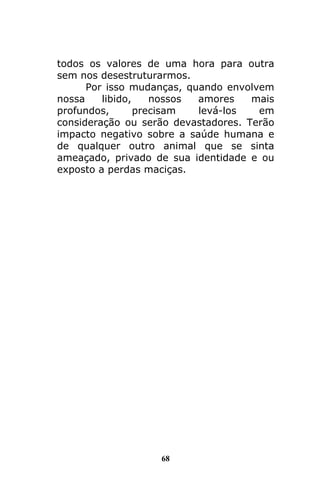 68
todos os valores de uma hora para outra
sem nos desestruturarmos.
Por isso mudanças, quando envolvem
nossa libido, nossos amores mais
profundos, precisam levá-los em
consideração ou serão devastadores. Terão
impacto negativo sobre a saúde humana e
de qualquer outro animal que se sinta
ameaçado, privado de sua identidade e ou
exposto a perdas maciças.
 