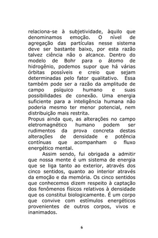 6
relaciona-se à subjetividade, àquilo que
denominamos emoção. O nível de
agregação das partículas nesse sistema
deve ser bastante baixo, por esta razão
talvez ciência não o alcance. Dentro do
modelo de Bohr para o átomo de
hidrogênio, podemos supor que há várias
órbitas possíveis e creio que sejam
determinadas pelo fator qualitativo. Essa
também pode ser a razão da amplitude de
campo psíquico humano e suas
possibilidades de conexão. Uma energia
suficiente para a inteligência humana não
poderia mesmo ter menor potencial, nem
distribuição mais restrita.
Propus ainda que, as alterações no campo
eletromagnético humano podem ser
rudimentos da prova concreta destas
alterações de densidade e potência
contínuas que acompanham o fluxo
energético mental.
Assim sendo, fui obrigada a admitir
que nossa mente é um sistema de energia
que se liga tanto ao exterior, através dos
cinco sentidos, quanto ao interior através
da emoção e da memória. Os cinco sentidos
que conhecemos dizem respeito à captação
dos fenômenos físicos relativos à densidade
que os constitui biologicamente. É um corpo
que convive com estímulos energéticos
provenientes de outros corpos, vivos e
inanimados.
 
