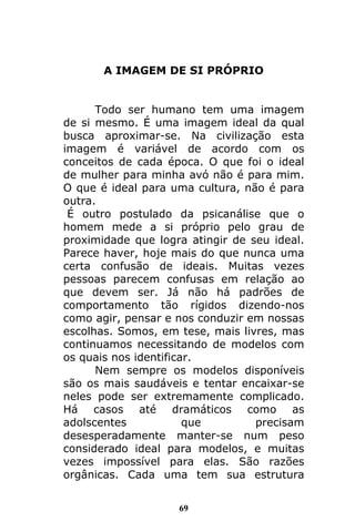 69
A IMAGEM DE SI PRÓPRIO
Todo ser humano tem uma imagem
de si mesmo. É uma imagem ideal da qual
busca aproximar-se. Na civilização esta
imagem é variável de acordo com os
conceitos de cada época. O que foi o ideal
de mulher para minha avó não é para mim.
O que é ideal para uma cultura, não é para
outra.
É outro postulado da psicanálise que o
homem mede a si próprio pelo grau de
proximidade que logra atingir de seu ideal.
Parece haver, hoje mais do que nunca uma
certa confusão de ideais. Muitas vezes
pessoas parecem confusas em relação ao
que devem ser. Já não há padrões de
comportamento tão rígidos dizendo-nos
como agir, pensar e nos conduzir em nossas
escolhas. Somos, em tese, mais livres, mas
continuamos necessitando de modelos com
os quais nos identificar.
Nem sempre os modelos disponíveis
são os mais saudáveis e tentar encaixar-se
neles pode ser extremamente complicado.
Há casos até dramáticos como as
adolscentes que precisam
desesperadamente manter-se num peso
considerado ideal para modelos, e muitas
vezes impossível para elas. São razões
orgânicas. Cada uma tem sua estrutura
 