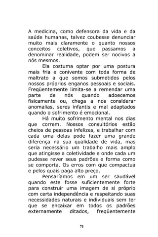 71
A medicina, como defensora da vida e da
saúde humanas, talvez coubesse denunciar
muito mais claramente o quanto nossos
conceitos coletivos, que passamos a
denominar realidade, podem ser nocivos a
nós mesmos.
Ela costuma optar por uma postura
mais fria e conivente com toda forma de
maltrato a que somos submetidos pelos
nossos próprios enganos pessoais e sociais.
Freqüentemente limita-se a remendar uma
parte de nós quando adoecemos
fisicamente ou, chega a nos considerar
anomalias, seres infantis e mal adaptados
quando o sofrimento é emocional.
Há muito sofrimento mental nos dias
que correm. Nossos consultórios estão
cheios de pessoas infelizes, e trabalhar com
cada uma delas pode fazer uma grande
diferença na sua qualidade de vida, mas
seria necessário um trabalho mais amplo
que atingisse a coletividade e onde cada um
pudesse rever seus padrões e forma como
se comporta. Os erros com que compactua
e pelos quais paga alto preço.
Pensaríamos em um ser saudável
quando este fosse suficientemente forte
para construir uma imagem de si próprio
com certa independência e respeitando suas
necessidades naturais e individuais sem ter
que se encaixar em todos os padrões
externamente ditados, freqüentemente
 