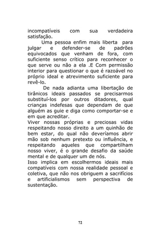 72
incompatíveis com sua verdadeira
satisfação.
Uma pessoa enfim mais liberta para
julgar e defender-se de padrões
equivocados que venham de fora, com
suficiente senso crítico para reconhecer o
que serve ou não a ela .E Com permissão
interior para questionar o que é razoável no
próprio ideal e atrevimento suficiente para
revê-lo.
De nada adianta uma libertação de
tirânicos ideais passados se precisarmos
substituí-los por outros ditadores, qual
crianças indefesas que dependam de que
alguém as guie e diga como comportar-se e
em que acreditar.
Viver nossas próprias e preciosas vidas
respeitando nosso direito a um quinhão de
bem estar, do qual não deveríamos abrir
mão sob nenhum pretexto ou influência, e
respeitando aqueles que compartilham
nosso viver, é o grande desafio da saúde
mental e de qualquer um de nós.
Isso implica em escolhermos ideais mais
compatíveis com nossa realidade pessoal e
coletiva, que não nos obriguem a sacrifícios
e artificialismos sem perspectiva de
sustentação.
 