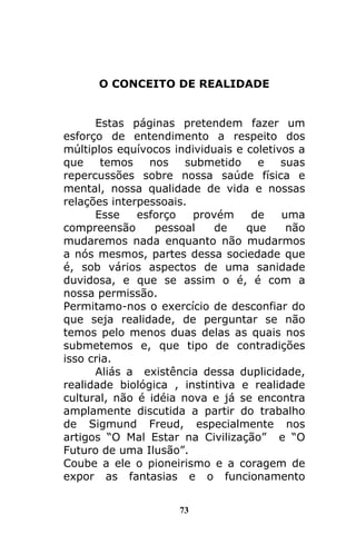 73
O CONCEITO DE REALIDADE
Estas páginas pretendem fazer um
esforço de entendimento a respeito dos
múltiplos equívocos individuais e coletivos a
que temos nos submetido e suas
repercussões sobre nossa saúde física e
mental, nossa qualidade de vida e nossas
relações interpessoais.
Esse esforço provém de uma
compreensão pessoal de que não
mudaremos nada enquanto não mudarmos
a nós mesmos, partes dessa sociedade que
é, sob vários aspectos de uma sanidade
duvidosa, e que se assim o é, é com a
nossa permissão.
Permitamo-nos o exercício de desconfiar do
que seja realidade, de perguntar se não
temos pelo menos duas delas as quais nos
submetemos e, que tipo de contradições
isso cria.
Aliás a existência dessa duplicidade,
realidade biológica , instintiva e realidade
cultural, não é idéia nova e já se encontra
amplamente discutida a partir do trabalho
de Sigmund Freud, especialmente nos
artigos “O Mal Estar na Civilização” e “O
Futuro de uma Ilusão”.
Coube a ele o pioneirismo e a coragem de
expor as fantasias e o funcionamento
 